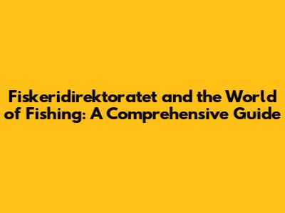Fiskeridirektoratet and the World of Fishing: A Comprehensive Guide