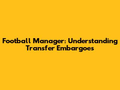 Football Manager: Understanding Transfer Embargoes