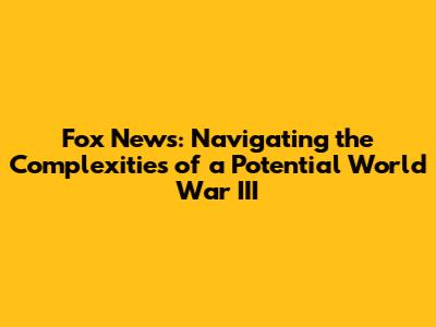 Fox News: Navigating the Complexities of a Potential World War III