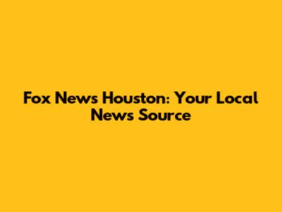 Fox News Houston: Your Local News Source