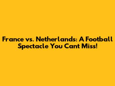 France vs. Netherlands: A Football Spectacle You Can't Miss!