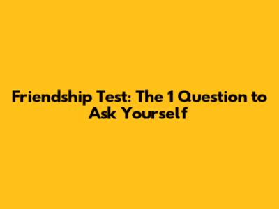 Friendship Test: The 1 Question to Ask Yourself