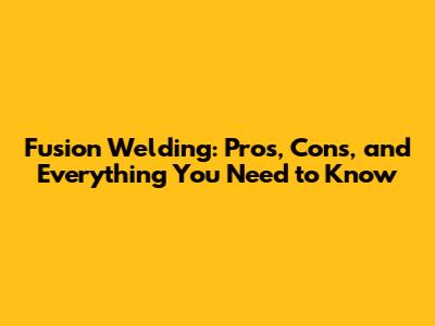 Fusion Welding: Pros, Cons, and Everything You Need to Know