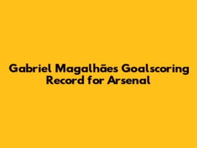 Gabriel Magalhães' Goalscoring Record for Arsenal