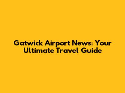 Gatwick Airport News: Your Ultimate Travel Guide