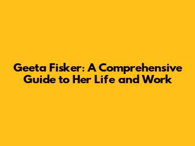 Geeta Fisker: A Comprehensive Guide to Her Life and Work