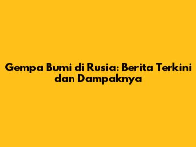 Gempa Bumi di Rusia: Berita Terkini dan Dampaknya