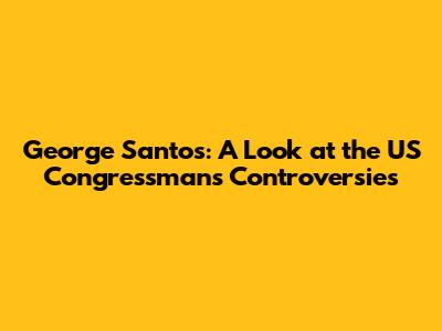George Santos: A Look at the US Congressman's Controversies