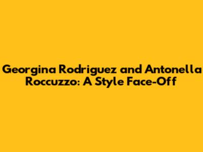 Georgina Rodriguez and Antonella Roccuzzo: A Style Face-Off