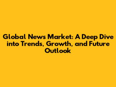 Global News Market: A Deep Dive into Trends, Growth, and Future Outlook
