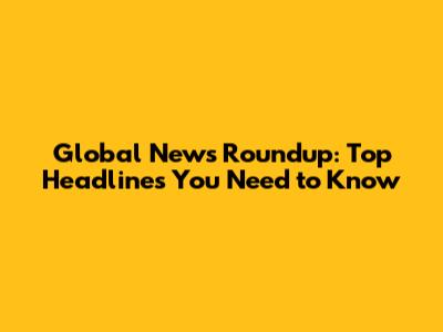 Global News Roundup: Top Headlines You Need to Know