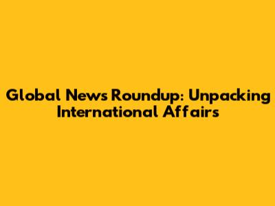 Global News Roundup: Unpacking International Affairs