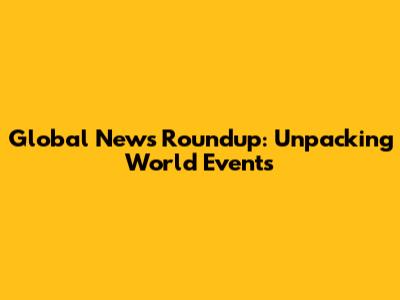 Global News Roundup: Unpacking World Events