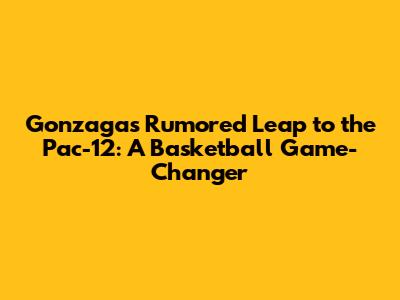 Gonzaga's Rumored Leap to the Pac-12: A Basketball Game-Changer