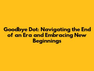Goodbye Dot: Navigating the End of an Era and Embracing New Beginnings