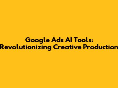 Google Ads AI Tools: Revolutionizing Creative Production