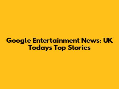 Google Entertainment News: UK Today's Top Stories