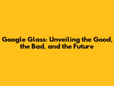 Google Glass: Unveiling the Good, the Bad, and the Future