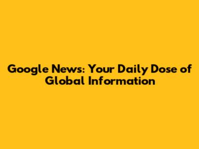 Google News: Your Daily Dose of Global Information
