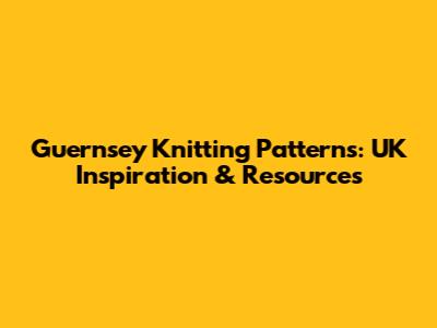 Guernsey Knitting Patterns: UK Inspiration & Resources