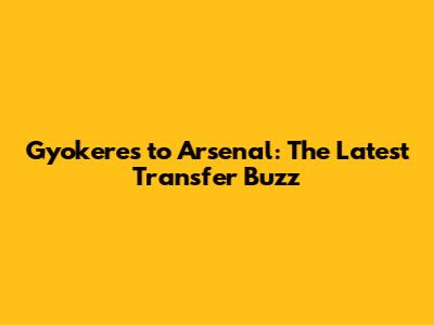 Gyokeres to Arsenal: The Latest Transfer Buzz