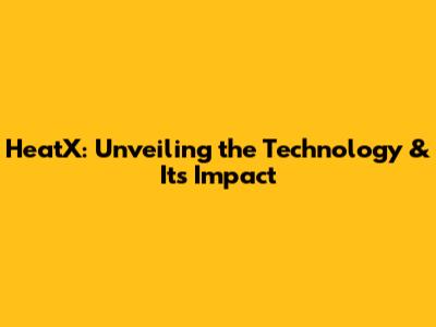 HeatX: Unveiling the Technology & Its Impact