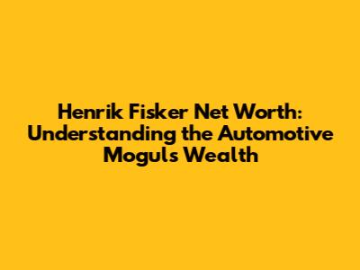 Henrik Fisker Net Worth: Understanding the Automotive Mogul's Wealth