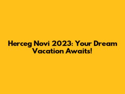 Herceg Novi 2023: Your Dream Vacation Awaits!