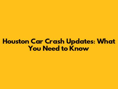 Houston Car Crash Updates: What You Need to Know