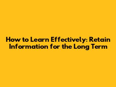 How to Learn Effectively: Retain Information for the Long Term