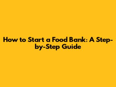 How to Start a Food Bank: A Step-by-Step Guide