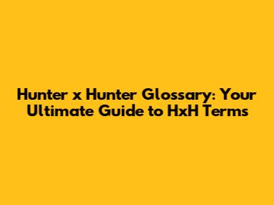 Hunter x Hunter Glossary: Your Ultimate Guide to HxH Terms