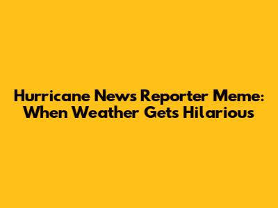 Hurricane News Reporter Meme: When Weather Gets Hilarious