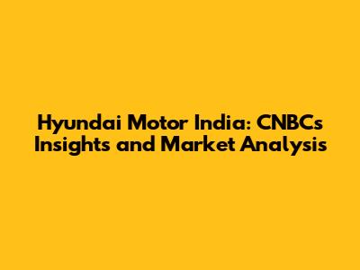 Hyundai Motor India: CNBC's Insights and Market Analysis