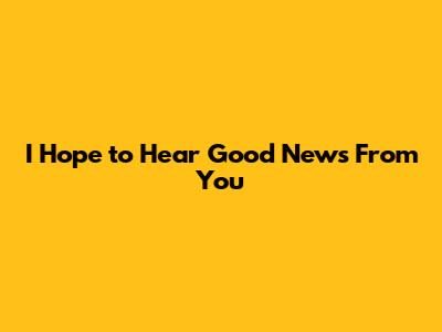 I Hope to Hear Good News From You