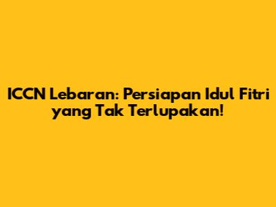 ICCN Lebaran: Persiapan Idul Fitri yang Tak Terlupakan!