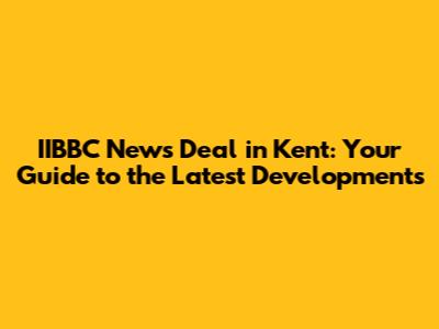 IIBBC News Deal in Kent: Your Guide to the Latest Developments