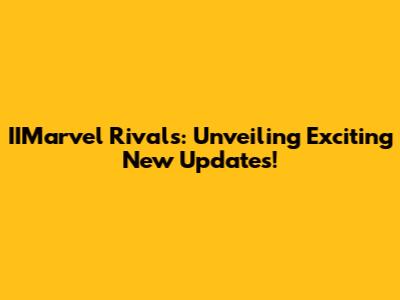 IIMarvel Rivals: Unveiling Exciting New Updates!