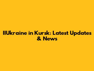 IIUkraine in Kursk: Latest Updates & News