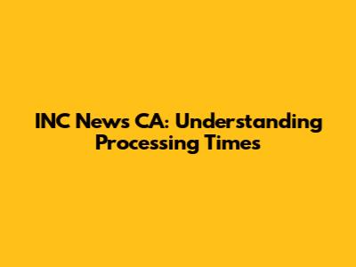 INC News CA: Understanding Processing Times