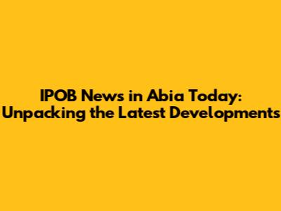 IPOB News in Abia Today: Unpacking the Latest Developments