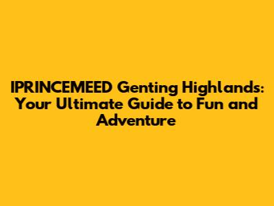 IPRINCEMEED Genting Highlands: Your Ultimate Guide to Fun and Adventure