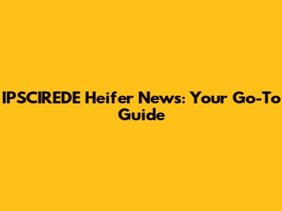 IPSCIREDE Heifer News: Your Go-To Guide