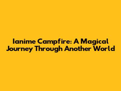 Ianime Campfire: A Magical Journey Through Another World