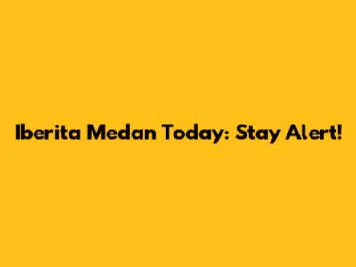Iberita Medan Today: Stay Alert!