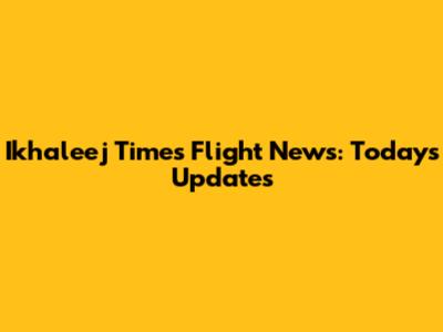 Ikhaleej Times Flight News: Today's Updates