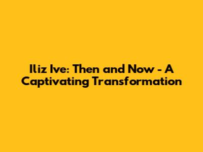 Iliz Ive: Then and Now - A Captivating Transformation