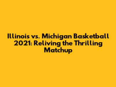 Illinois vs. Michigan Basketball 2021: Reliving the Thrilling Matchup