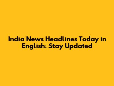 India News Headlines Today in English: Stay Updated