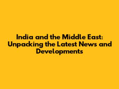 India and the Middle East: Unpacking the Latest News and Developments